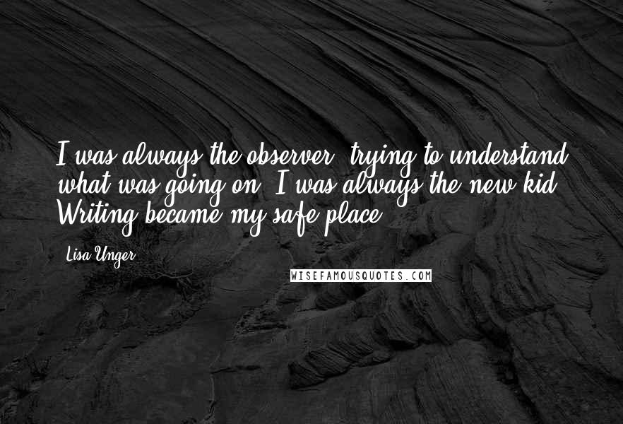 Lisa Unger quotes: I was always the observer, trying to understand what was going on. I was always the new kid. Writing became my safe place.