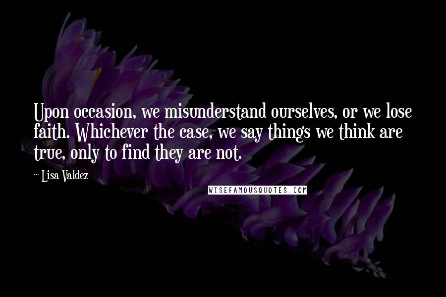 Lisa Valdez quotes: Upon occasion, we misunderstand ourselves, or we lose faith. Whichever the case, we say things we think are true, only to find they are not.