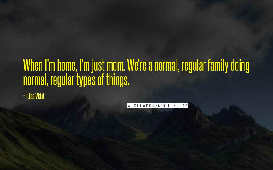 Lisa Vidal quotes: When I'm home, I'm just mom. We're a normal, regular family doing normal, regular types of things.