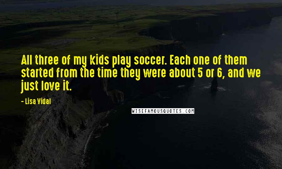Lisa Vidal quotes: All three of my kids play soccer. Each one of them started from the time they were about 5 or 6, and we just love it.