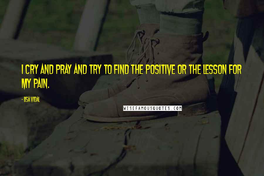 Lisa Vidal quotes: I cry and pray and try to find the positive or the lesson for my pain.