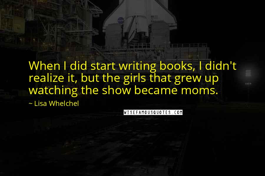 Lisa Whelchel quotes: When I did start writing books, I didn't realize it, but the girls that grew up watching the show became moms. Lisa Whelchel quotes: When I did start writing books, I didn't realize it, but the girls that grew up watching the show became moms.