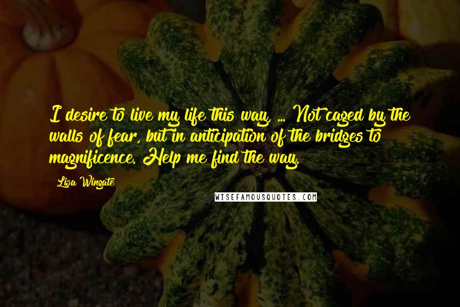 Lisa Wingate quotes: I desire to live my life this way, ... Not caged by the walls of fear, but in anticipation of the bridges to magnificence. Help me find the way.