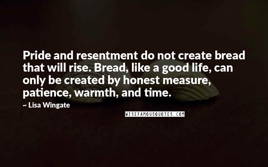 Lisa Wingate quotes: Pride and resentment do not create bread that will rise. Bread, like a good life, can only be created by honest measure, patience, warmth, and time.