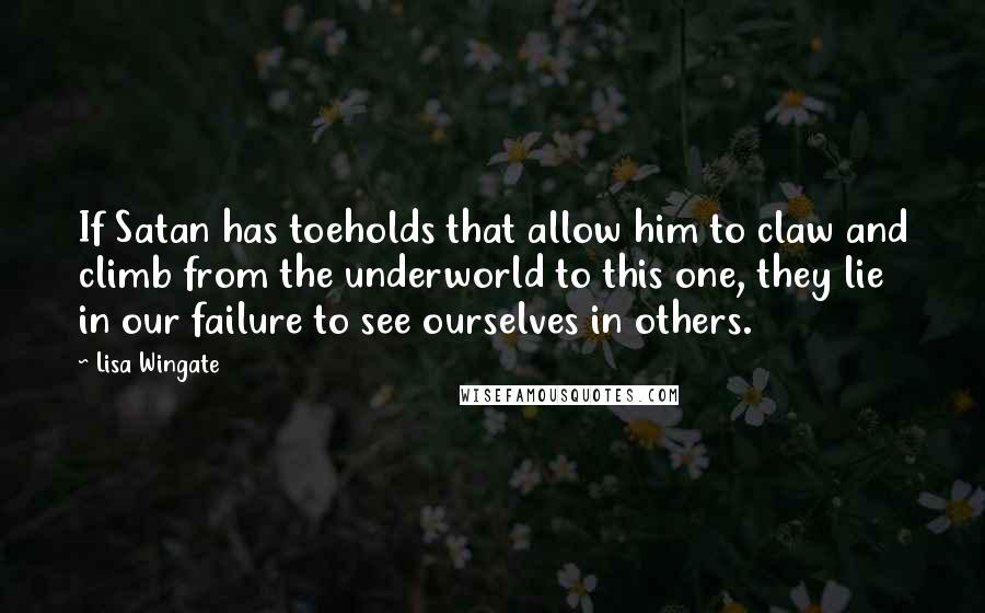 Lisa Wingate quotes: If Satan has toeholds that allow him to claw and climb from the underworld to this one, they lie in our failure to see ourselves in others.