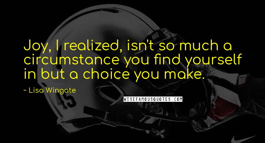 Lisa Wingate quotes: Joy, I realized, isn't so much a circumstance you find yourself in but a choice you make.