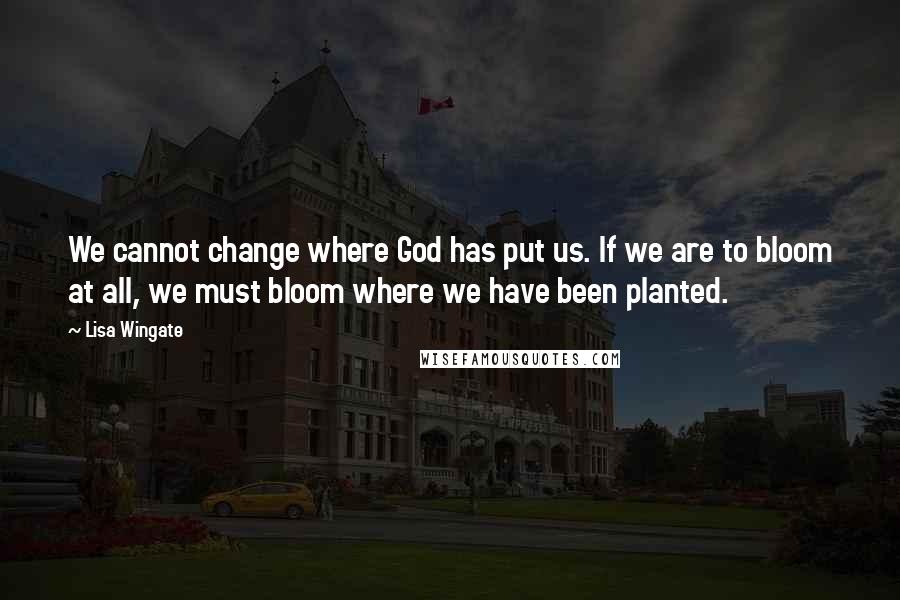 Lisa Wingate quotes: We cannot change where God has put us. If we are to bloom at all, we must bloom where we have been planted. Lisa Wingate quotes: We cannot change where God has put us. If we are to bloom at all, we must bloom where we have been planted.