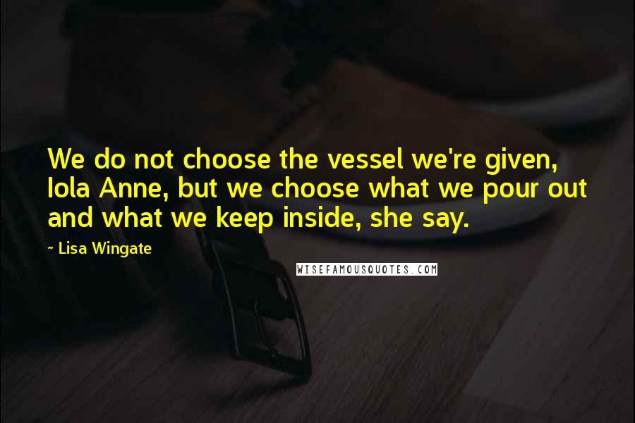Lisa Wingate quotes: We do not choose the vessel we're given, Iola Anne, but we choose what we pour out and what we keep inside, she say. Lisa Wingate quotes: We do not choose the vessel we're given, Iola Anne, but we choose what we pour out and what we keep inside, she say.