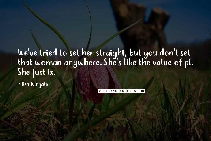 Lisa Wingate quotes: We've tried to set her straight, but you don't set that woman anywhere. She's like the value of pi. She just is. Lisa Wingate quotes: We've tried to set her straight, but you don't set that woman anywhere. She's like the value of pi. She just is.