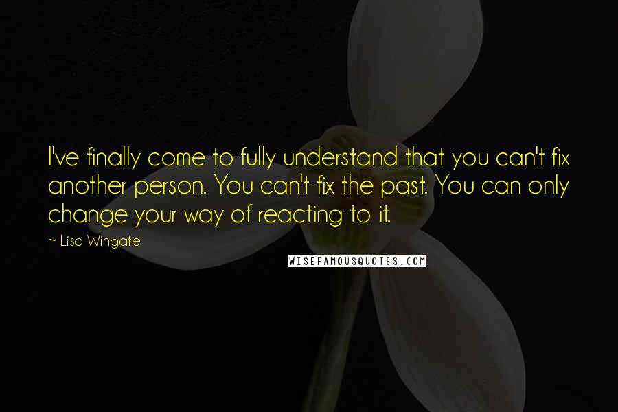 Lisa Wingate quotes: I've finally come to fully understand that you can't fix another person. You can't fix the past. You can only change your way of reacting to it.