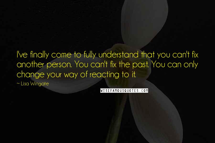 Lisa Wingate quotes: I've finally come to fully understand that you can't fix another person. You can't fix the past. You can only change your way of reacting to it. Lisa Wingate quotes: I've finally come to fully understand that you can't fix another person. You can't fix the past. You can only change your way of reacting to it.