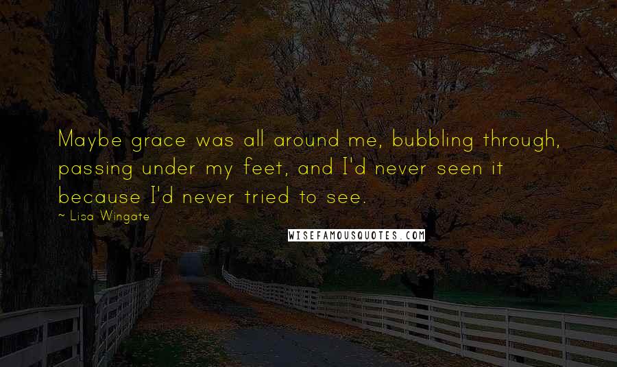 Lisa Wingate quotes: Maybe grace was all around me, bubbling through, passing under my feet, and I'd never seen it because I'd never tried to see. Lisa Wingate quotes: Maybe grace was all around me, bubbling through, passing under my feet, and I'd never seen it because I'd never tried to see.