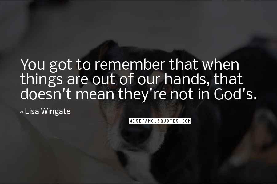 Lisa Wingate quotes: You got to remember that when things are out of our hands, that doesn't mean they're not in God's.