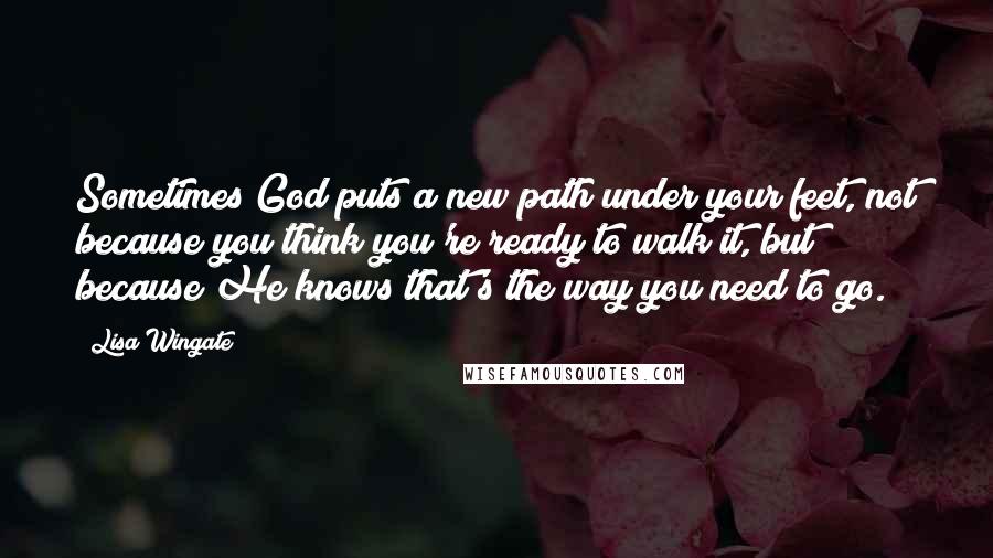 Lisa Wingate quotes: Sometimes God puts a new path under your feet, not because you think you're ready to walk it, but because He knows that's the way you need to go.