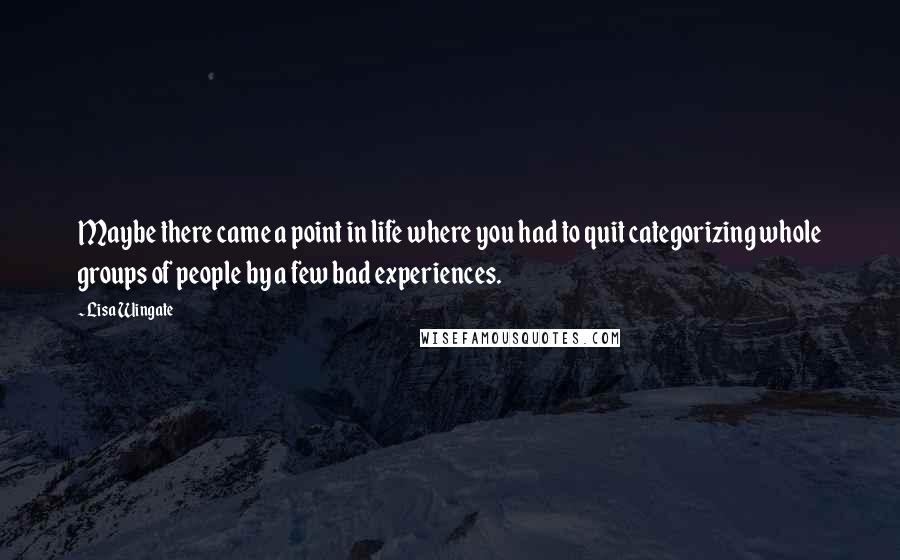 Lisa Wingate quotes: Maybe there came a point in life where you had to quit categorizing whole groups of people by a few bad experiences. Lisa Wingate quotes: Maybe there came a point in life where you had to quit categorizing whole groups of people by a few bad experiences.