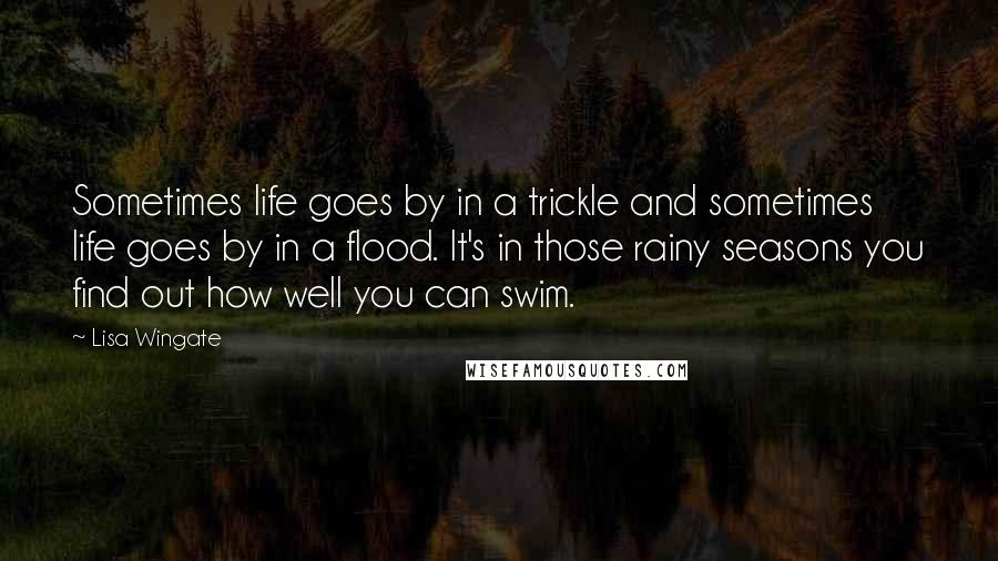 Lisa Wingate quotes: Sometimes life goes by in a trickle and sometimes life goes by in a flood. It's in those rainy seasons you find out how well you can swim. Lisa Wingate quotes: Sometimes life goes by in a trickle and sometimes life goes by in a flood. It's in those rainy seasons you find out how well you can swim.