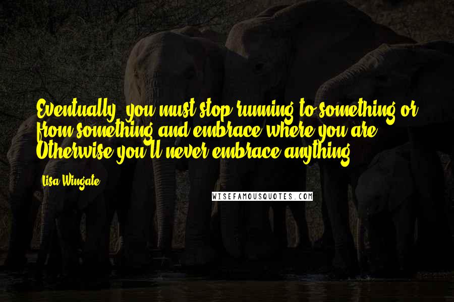 Lisa Wingate quotes: Eventually, you must stop running to something or from something and embrace where you are. Otherwise you'll never embrace anything. Lisa Wingate quotes: Eventually, you must stop running to something or from something and embrace where you are. Otherwise you'll never embrace anything.