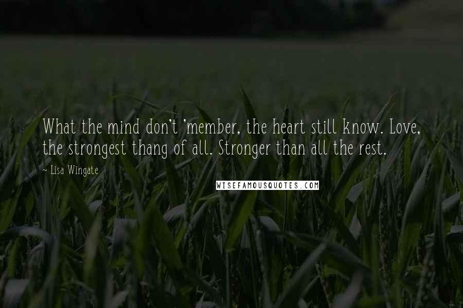 Lisa Wingate quotes: What the mind don't 'member, the heart still know. Love, the strongest thang of all. Stronger than all the rest. Lisa Wingate quotes: What the mind don't 'member, the heart still know. Love, the strongest thang of all. Stronger than all the rest.