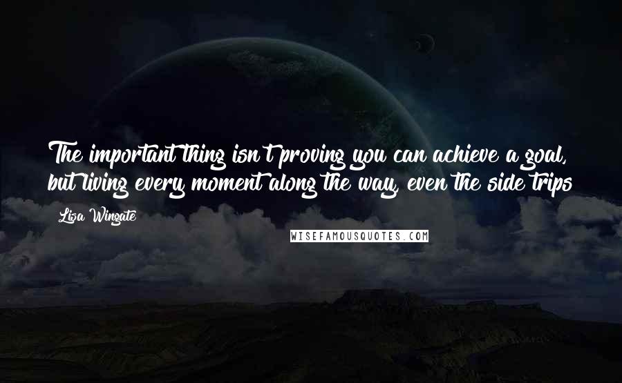 Lisa Wingate quotes: The important thing isn't proving you can achieve a goal, but living every moment along the way, even the side trips