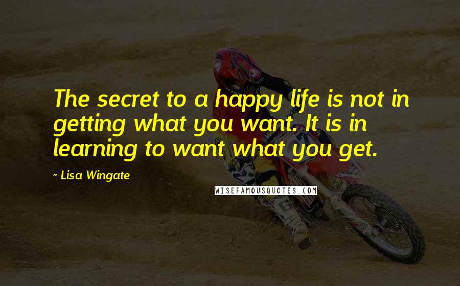 Lisa Wingate quotes: The secret to a happy life is not in getting what you want. It is in learning to want what you get.