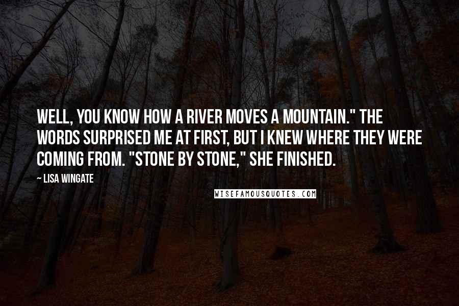 Lisa Wingate quotes: Well, you know how a river moves a mountain." The words surprised me at first, but I knew where they were coming from. "Stone by stone," she finished. Lisa Wingate quotes: Well, you know how a river moves a mountain." The words surprised me at first, but I knew where they were coming from. "Stone by stone," she finished.