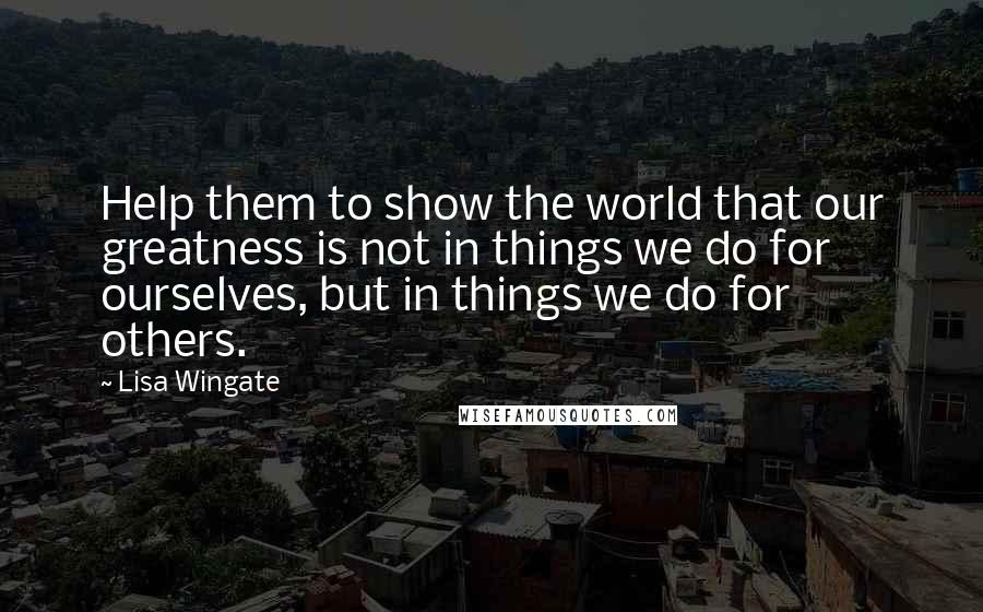 Lisa Wingate quotes: Help them to show the world that our greatness is not in things we do for ourselves, but in things we do for others. Lisa Wingate quotes: Help them to show the world that our greatness is not in things we do for ourselves, but in things we do for others.