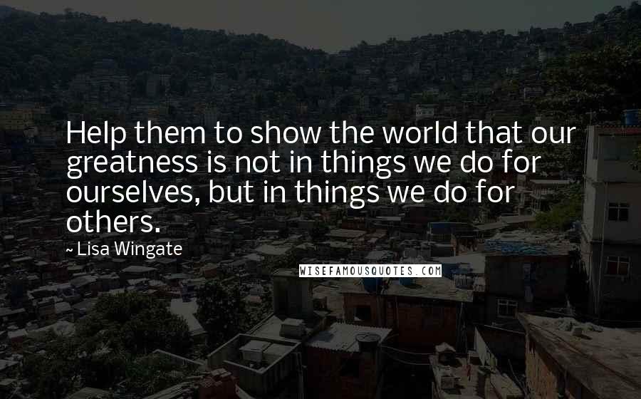 Lisa Wingate quotes: Help them to show the world that our greatness is not in things we do for ourselves, but in things we do for others.