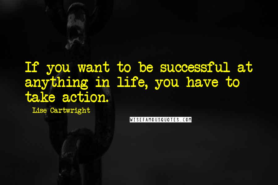 Lise Cartwright quotes: If you want to be successful at anything in life, you have to take action.