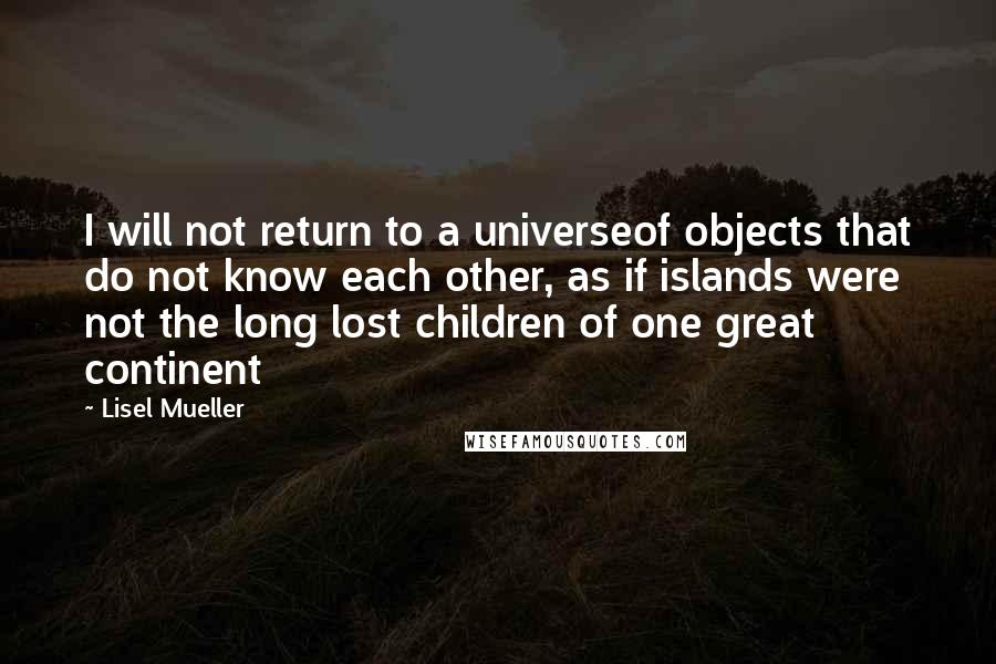 Lisel Mueller quotes: I will not return to a universeof objects that do not know each other, as if islands were not the long lost children of one great continent