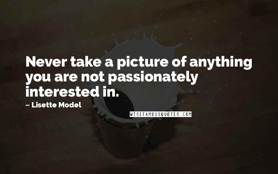 Lisette Model quotes: Never take a picture of anything you are not passionately interested in.