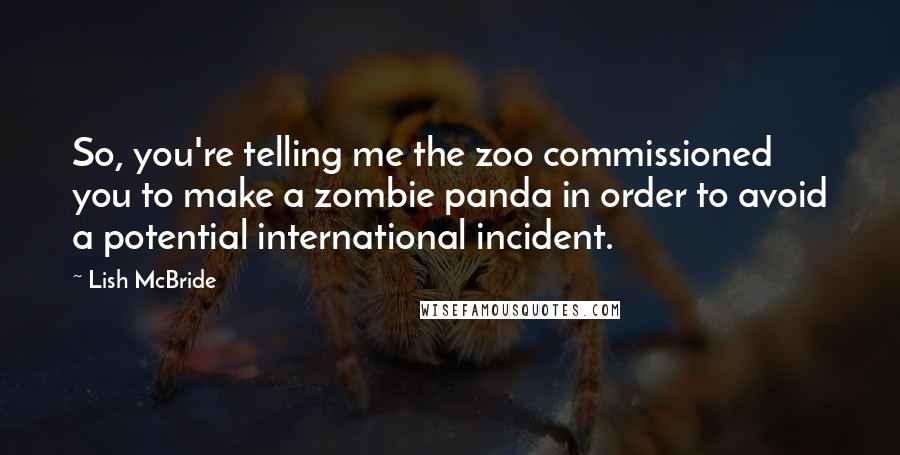 Lish McBride quotes: So, you're telling me the zoo commissioned you to make a zombie panda in order to avoid a potential international incident. Lish McBride quotes: So, you're telling me the zoo commissioned you to make a zombie panda in order to avoid a potential international incident.