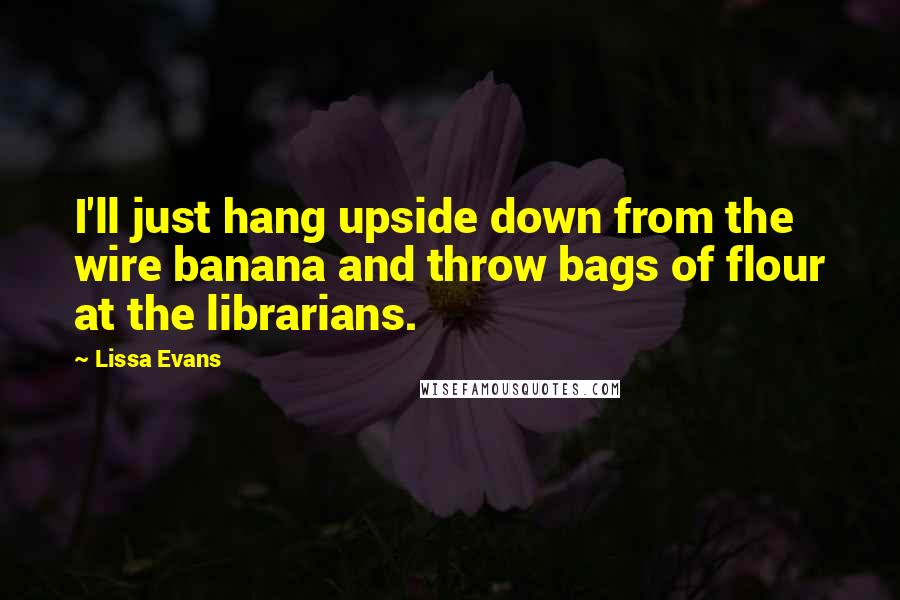 Lissa Evans quotes: I'll just hang upside down from the wire banana and throw bags of flour at the librarians.