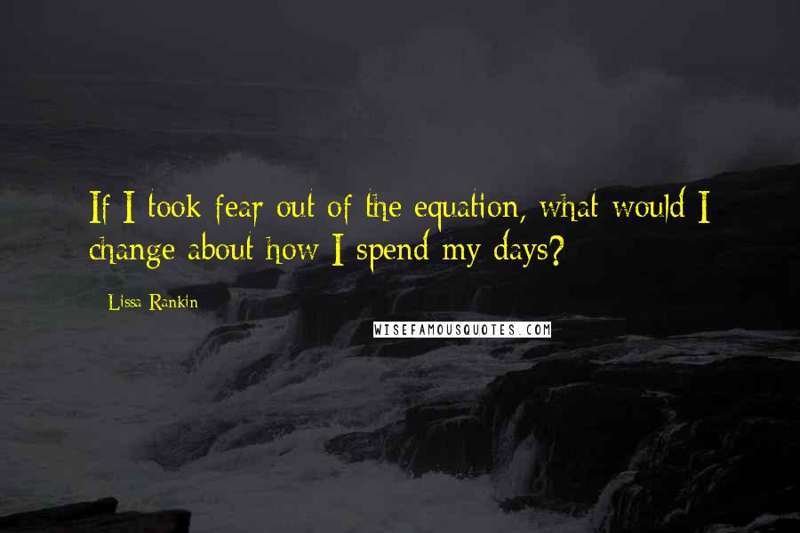 Lissa Rankin quotes: If I took fear out of the equation, what would I change about how I spend my days?