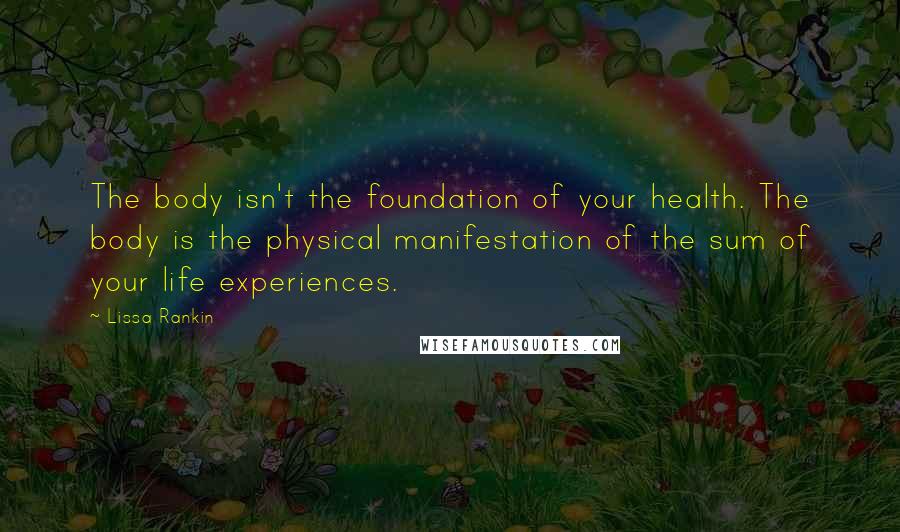 Lissa Rankin quotes: The body isn't the foundation of your health. The body is the physical manifestation of the sum of your life experiences. Lissa Rankin quotes: The body isn't the foundation of your health. The body is the physical manifestation of the sum of your life experiences.
