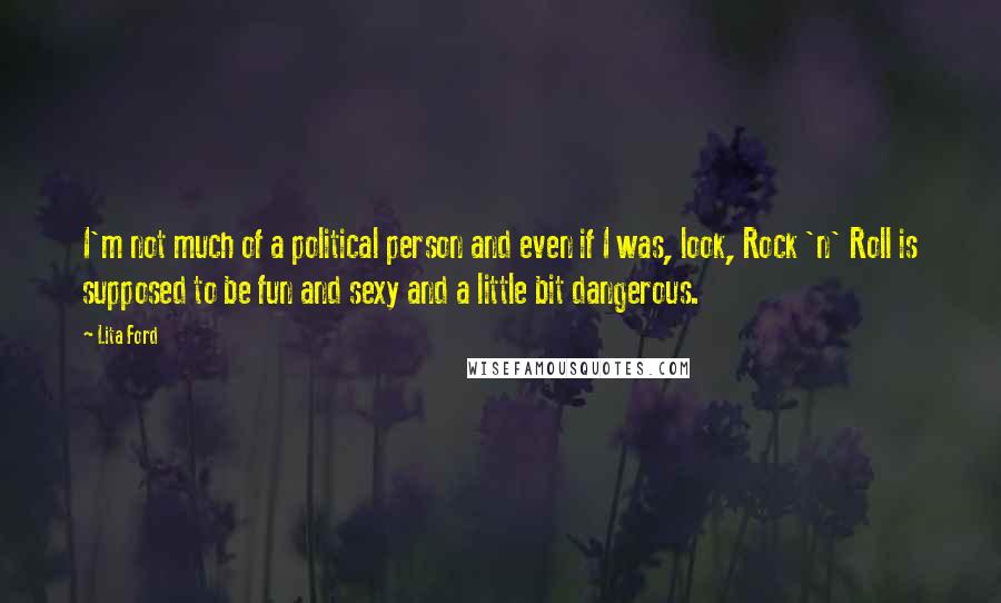 Lita Ford quotes: I'm not much of a political person and even if I was, look, Rock 'n' Roll is supposed to be fun and sexy and a little bit dangerous. Lita Ford quotes: I'm not much of a political person and even if I was, look, Rock 'n' Roll is supposed to be fun and sexy and a little bit dangerous.