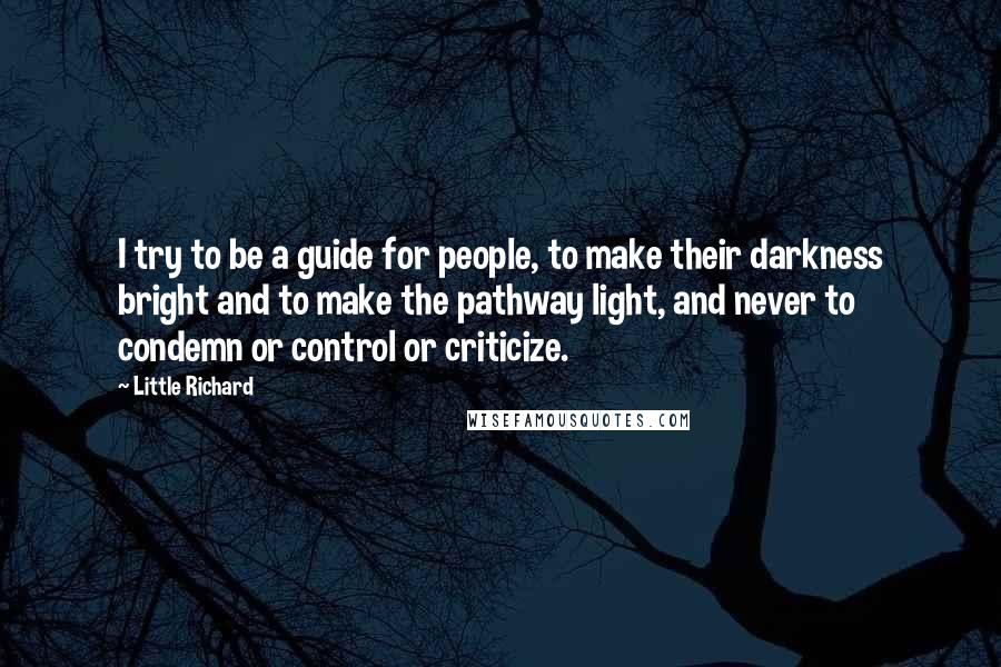 Little Richard quotes: I try to be a guide for people, to make their darkness bright and to make the pathway light, and never to condemn or control or criticize.