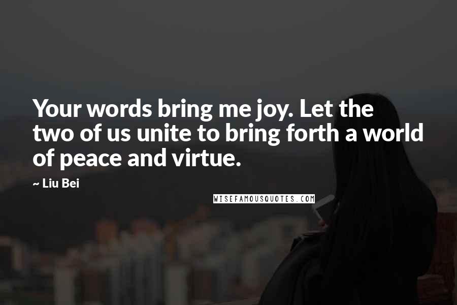 Liu Bei quotes: Your words bring me joy. Let the two of us unite to bring forth a world of peace and virtue.
