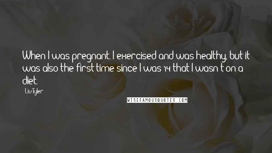 Liv Tyler quotes: When I was pregnant. I exercised and was healthy, but it was also the first time since I was 14 that I wasn't on a diet.