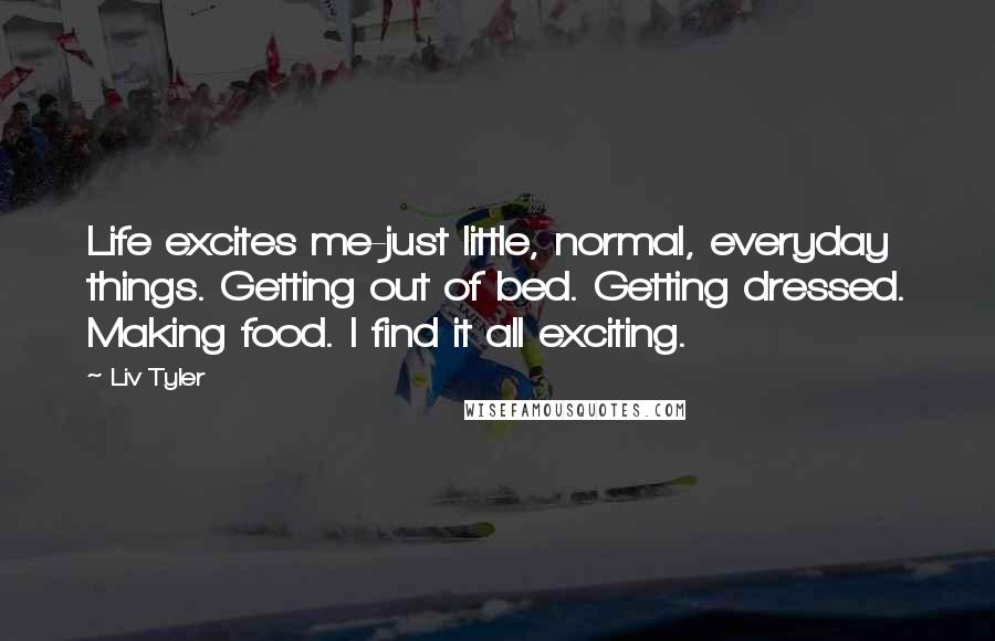 Liv Tyler quotes: Life excites me-just little, normal, everyday things. Getting out of bed. Getting dressed. Making food. I find it all exciting.