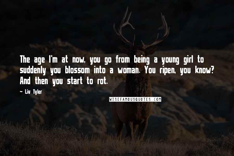 Liv Tyler quotes: The age I'm at now, you go from being a young girl to suddenly you blossom into a woman. You ripen, you know? And then you start to rot.