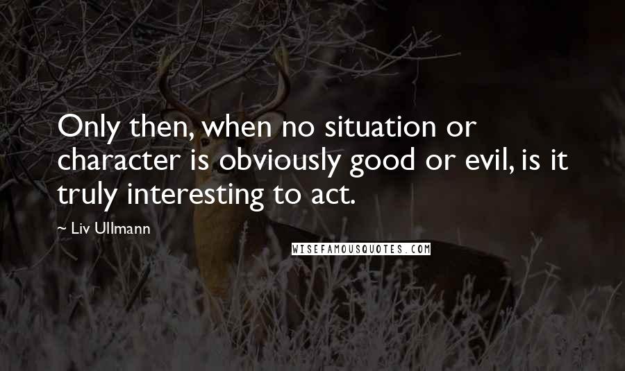 Liv Ullmann quotes: Only then, when no situation or character is obviously good or evil, is it truly interesting to act. Liv Ullmann quotes: Only then, when no situation or character is obviously good or evil, is it truly interesting to act.