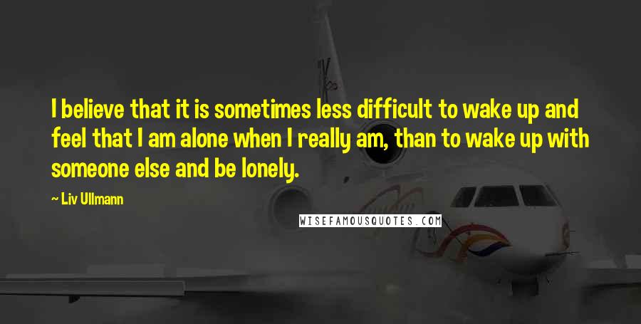 Liv Ullmann quotes: I believe that it is sometimes less difficult to wake up and feel that I am alone when I really am, than to wake up with someone else and be