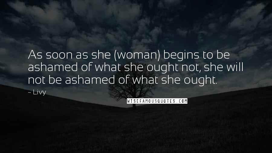 Livy quotes: As soon as she (woman) begins to be ashamed of what she ought not, she will not be ashamed of what she ought.