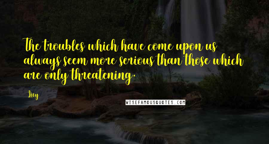 Livy quotes: The troubles which have come upon us always seem more serious than those which are only threatening.