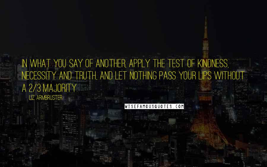 Liz Armbruster quotes: In what you say of another, apply the test of kindness, necessity and truth, and let nothing pass your lips without a 2/3 majority.