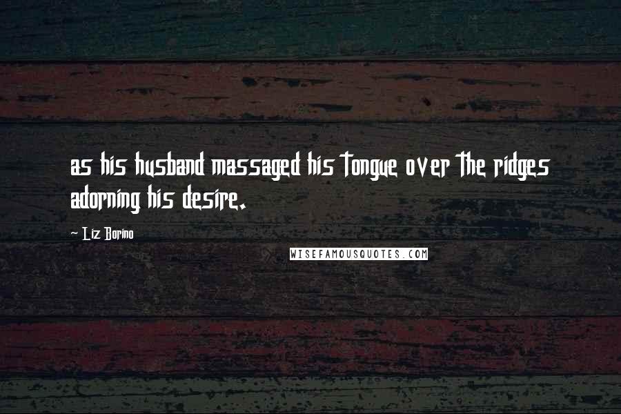 Liz Borino quotes: as his husband massaged his tongue over the ridges adorning his desire.