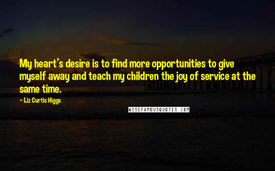 Liz Curtis Higgs quotes: My heart's desire is to find more opportunities to give myself away and teach my children the joy of service at the same time.