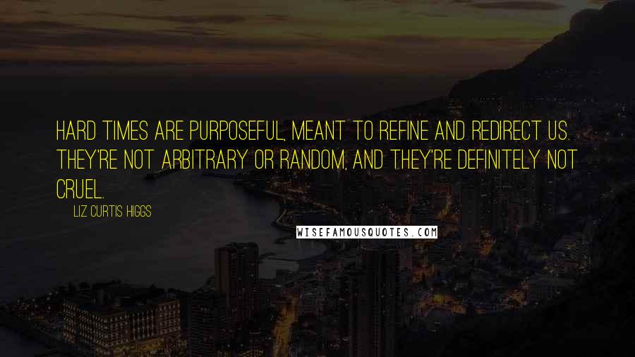 Liz Curtis Higgs quotes: Hard times are purposeful, meant to refine and redirect us. They're not arbitrary or random, and they're definitely not cruel.