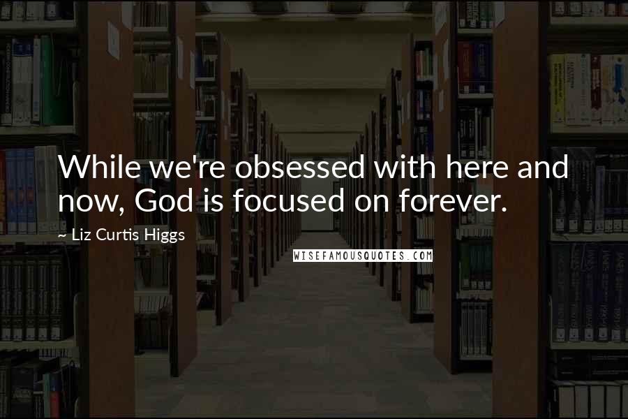 Liz Curtis Higgs quotes: While we're obsessed with here and now, God is focused on forever.