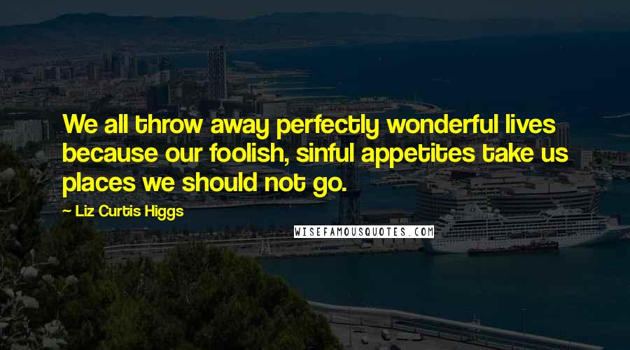 Liz Curtis Higgs quotes: We all throw away perfectly wonderful lives because our foolish, sinful appetites take us places we should not go.